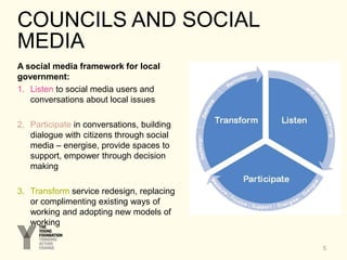 COUNCILS AND SOCIAL
MEDIA
A social media framework for local
government:
1. Listen to social media users and
conversations about local issues
2. Participate in conversations, building
dialogue with citizens through social
media – energise, provide spaces to
support, empower through decision
making
3. Transform service redesign, replacing
or complimenting existing ways of
working and adopting new models of
working
5
 