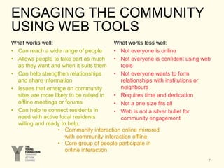 ENGAGING THE COMMUNITY
USING WEB TOOLS
What works well:
• Can reach a wide range of people
• Allows people to take part as much
as they want and when it suits them
• Can help strengthen relationships
and share information
• Issues that emerge on community
sites are more likely to be raised in
offline meetings or forums
• Can help to connect residents in
need with active local residents
willing and ready to help.
What works less well:
• Not everyone is online
• Not everyone is confident using web
tools
• Not everyone wants to form
relationships with institutions or
neighbours
• Requires time and dedication
• Not a one size fits all
• Web is not a silver bullet for
community engagement
7
• Community interaction online mirrored
with community interaction offline
• Core group of people participate in
online interaction
 