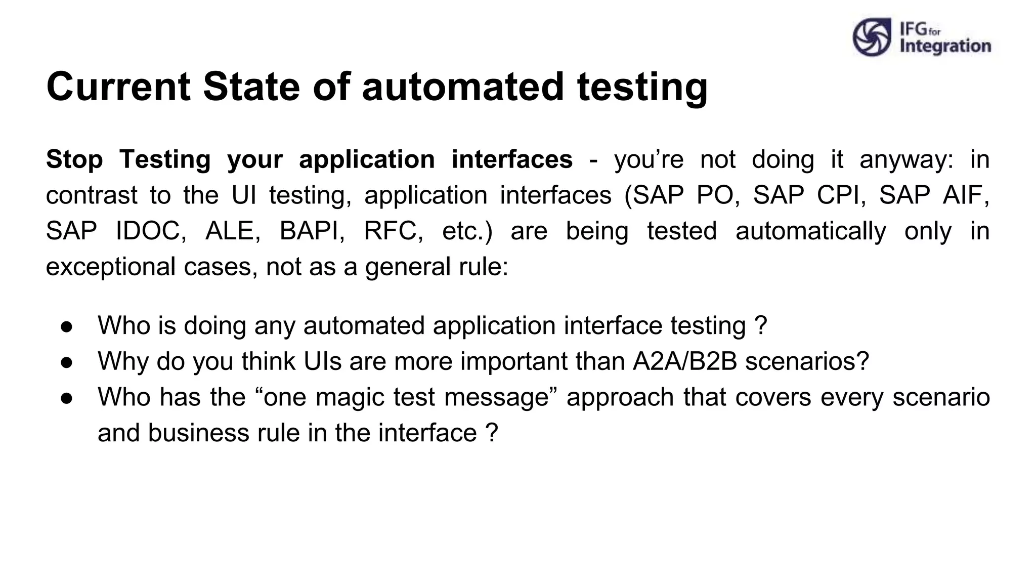 Current State of automated testing
Stop Testing your application interfaces - you’re not doing it anyway: in
contrast to the UI testing, application interfaces (SAP PO, SAP CPI, SAP AIF,
SAP IDOC, ALE, BAPI, RFC, etc.) are being tested automatically only in
exceptional cases, not as a general rule:
● Who is doing any automated application interface testing ?
● Why do you think UIs are more important than A2A/B2B scenarios?
● Who has the “one magic test message” approach that covers every scenario
and business rule in the interface ?
 
