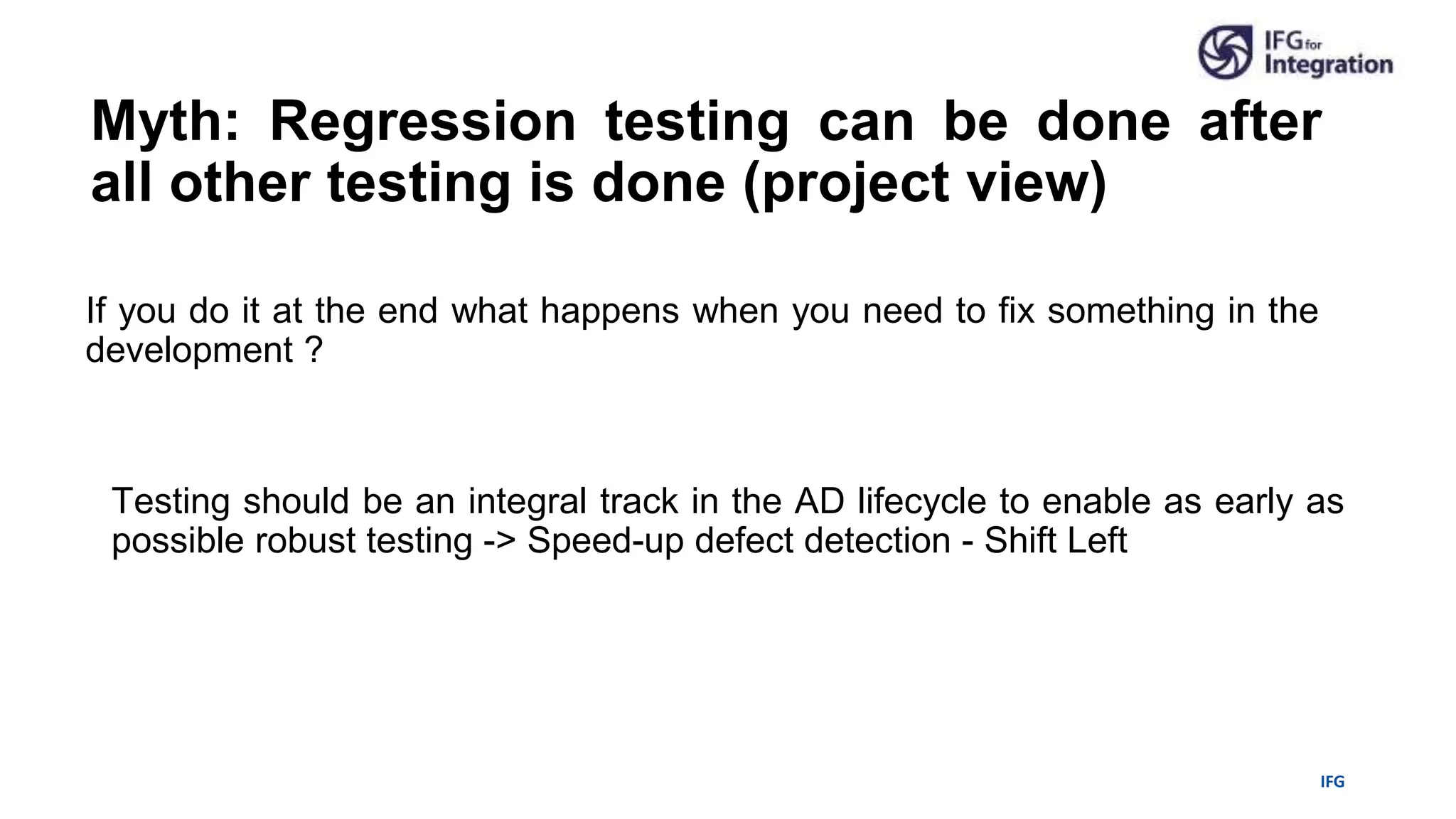 IFG
Myth: Regression testing can be done after
all other testing is done (project view)
If you do it at the end what happens when you need to fix something in the
development ?
Testing should be an integral track in the AD lifecycle to enable as early as
possible robust testing -> Speed-up defect detection - Shift Left
 