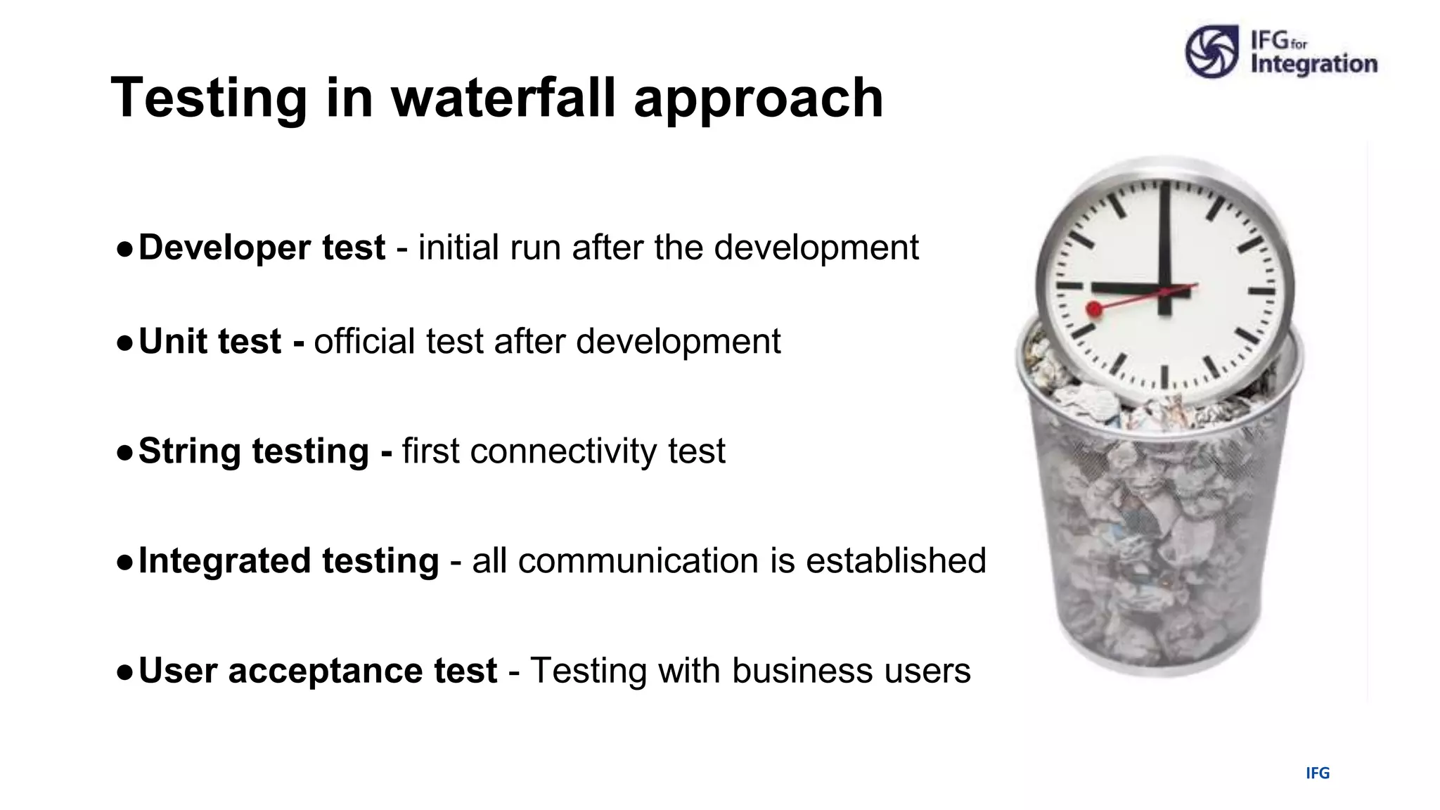 IFG
●Developer test - initial run after the development
●Unit test - official test after development
●String testing - first connectivity test
●Integrated testing - all communication is established
●User acceptance test - Testing with business users
Testing in waterfall approach
 
