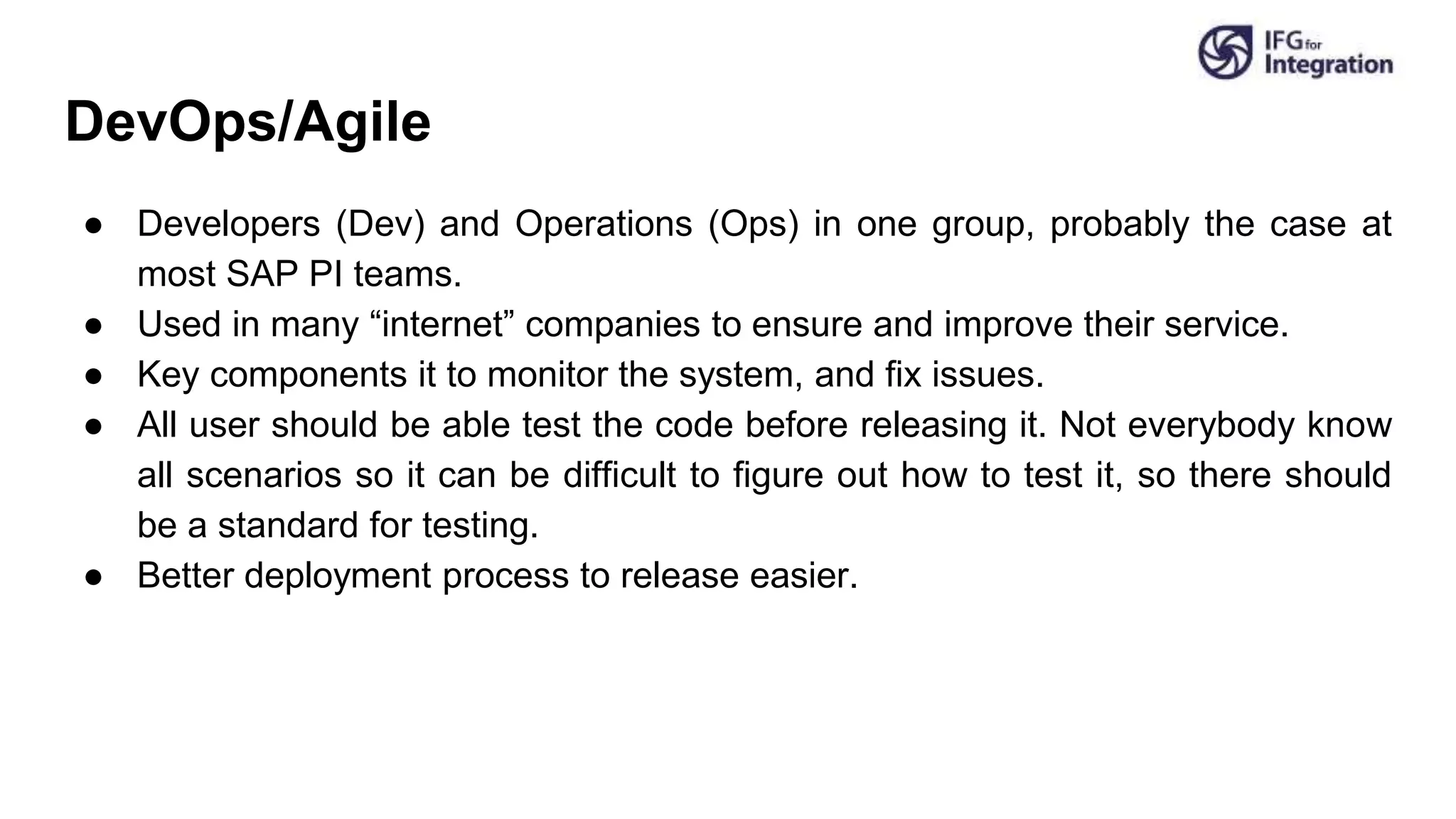 DevOps/Agile
● Developers (Dev) and Operations (Ops) in one group, probably the case at
most SAP PI teams.
● Used in many “internet” companies to ensure and improve their service.
● Key components it to monitor the system, and fix issues.
● All user should be able test the code before releasing it. Not everybody know
all scenarios so it can be difficult to figure out how to test it, so there should
be a standard for testing.
● Better deployment process to release easier.
 