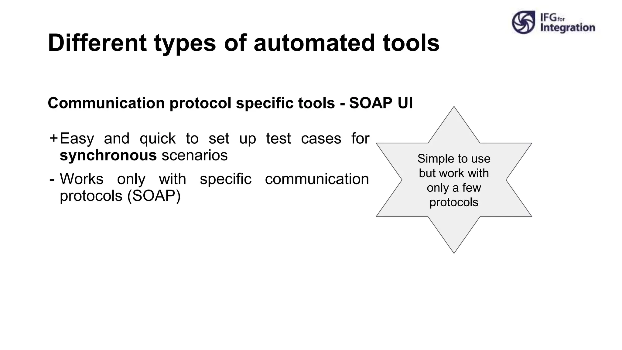 Different types of automated tools
Communication protocol specific tools - SOAP UI
+Easy and quick to set up test cases for
synchronous scenarios
- Works only with specific communication
protocols (SOAP)
Simple to use
but work with
only a few
protocols
 