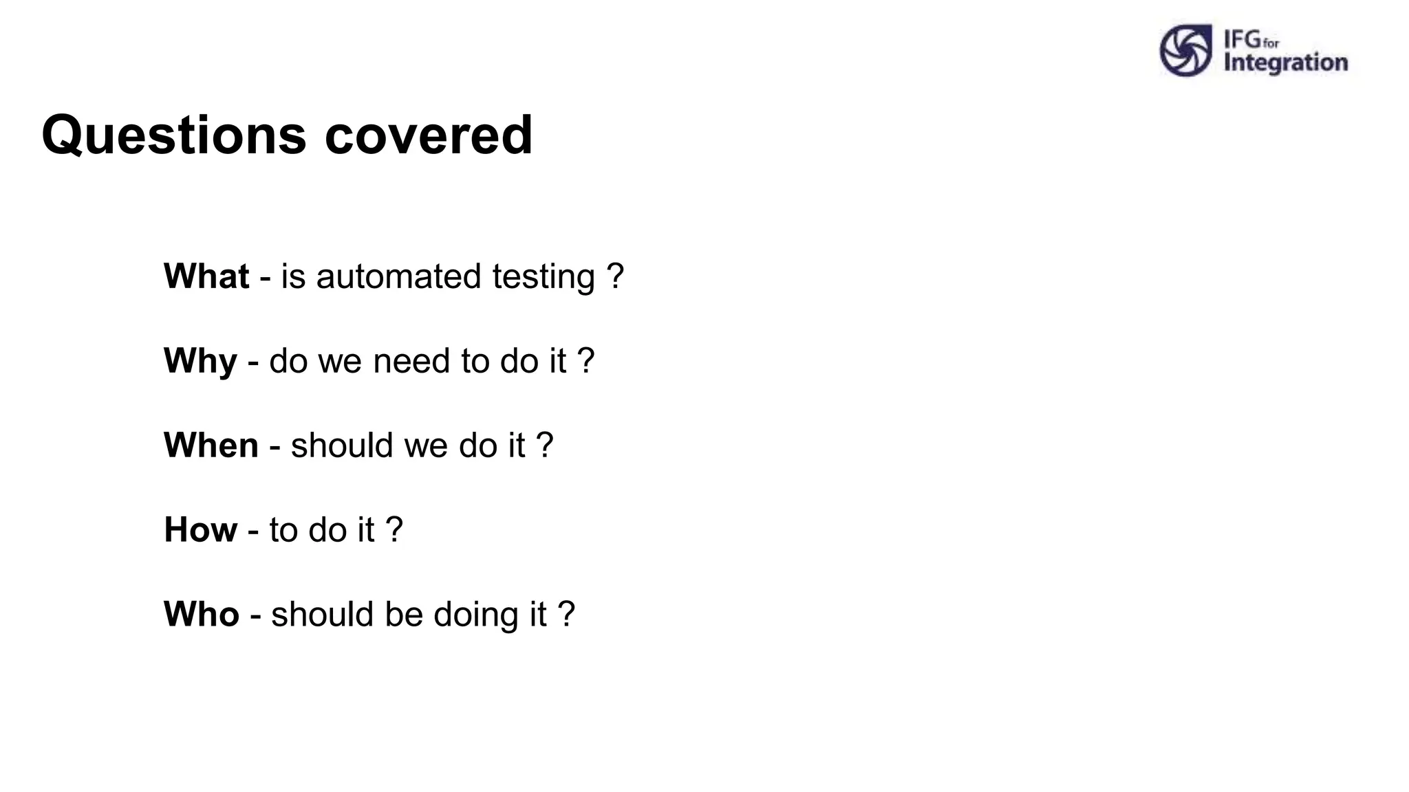What - is automated testing ?
Why - do we need to do it ?
When - should we do it ?
How - to do it ?
Who - should be doing it ?
Questions covered
 