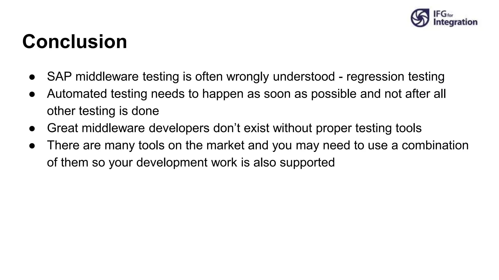 Conclusion
● SAP middleware testing is often wrongly understood - regression testing
● Automated testing needs to happen as soon as possible and not after all
other testing is done
● Great middleware developers don’t exist without proper testing tools
● There are many tools on the market and you may need to use a combination
of them so your development work is also supported
 