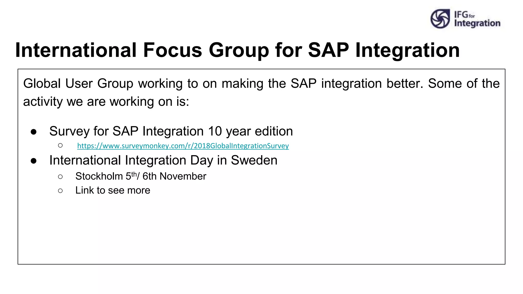 International Focus Group for SAP Integration
Global User Group working to on making the SAP integration better. Some of the
activity we are working on is:
● Survey for SAP Integration 10 year edition
○ https://www.surveymonkey.com/r/2018GlobalIntegrationSurvey
● International Integration Day in Sweden
○ Stockholm 5th/ 6th November
○ Link to see more
 
