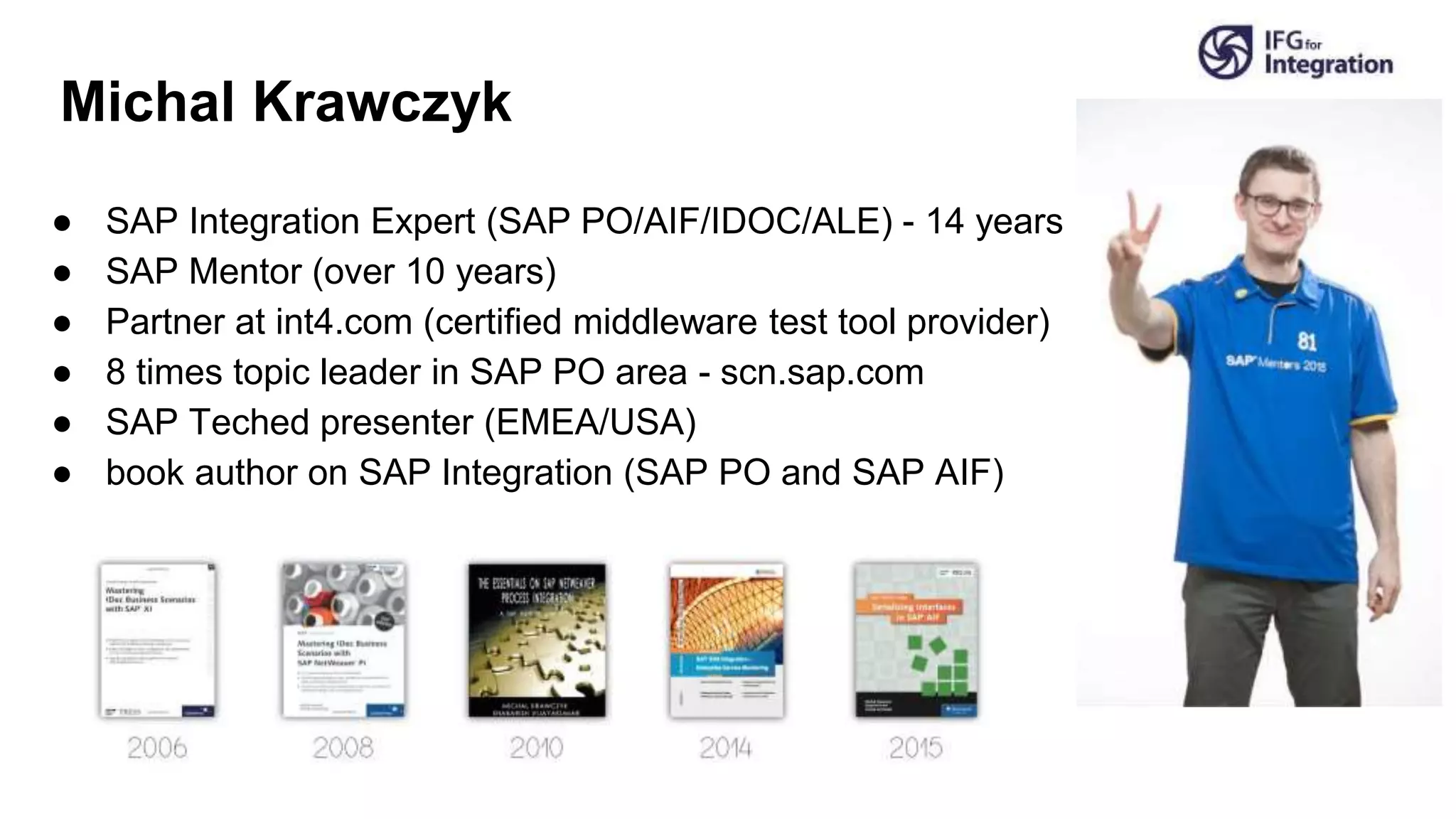 Michal Krawczyk
● SAP Integration Expert (SAP PO/AIF/IDOC/ALE) - 14 years
● SAP Mentor (over 10 years)
● Partner at int4.com (certified middleware test tool provider)
● 8 times topic leader in SAP PO area - scn.sap.com
● SAP Teched presenter (EMEA/USA)
● book author on SAP Integration (SAP PO and SAP AIF)
 