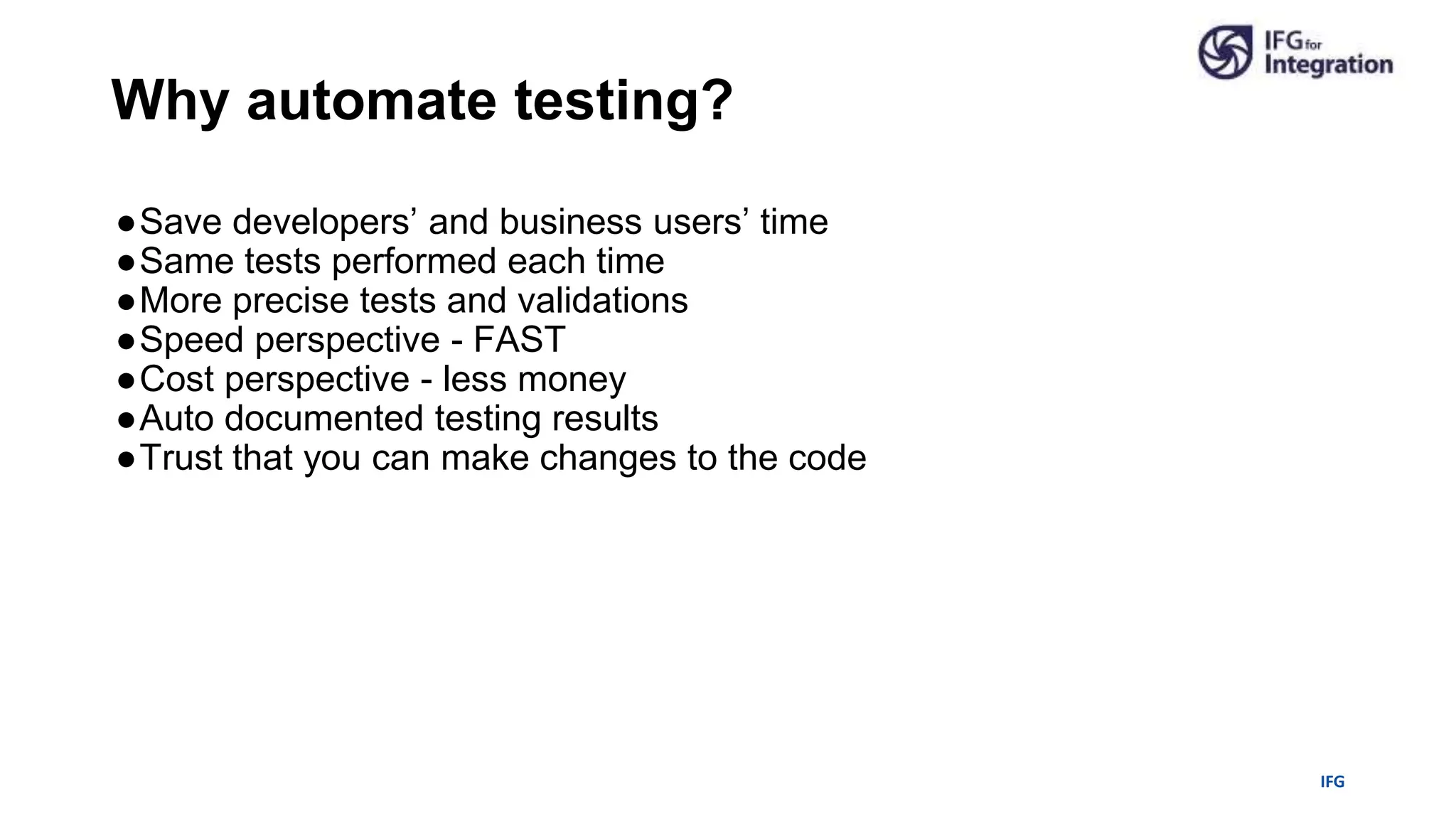 IFG
●Save developers’ and business users’ time
●Same tests performed each time
●More precise tests and validations
●Speed perspective - FAST
●Cost perspective - less money
●Auto documented testing results
●Trust that you can make changes to the code
Why automate testing?
 