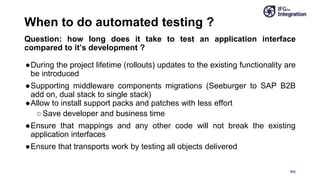 IFG
Question: how long does it take to test an application interface
compared to it’s development ?
●During the project lifetime (rollouts) updates to the existing functionality are
be introduced
●Supporting middleware components migrations (Seeburger to SAP B2B
add on, dual stack to single stack)
●Allow to install support packs and patches with less effort
○ Save developer and business time
●Ensure that mappings and any other code will not break the existing
application interfaces
●Ensure that transports work by testing all objects delivered
When to do automated testing ?
 