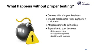 What happens without proper testing?
●Creates failure in your business
●Impact relationship with partners /
customers
●Affect reporting to authorities
●Expensive to your business
○ Extra support time
○ Change management
○ Lost time with business
IFG
 