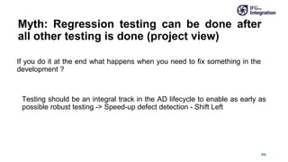 IFG
Myth: Regression testing can be done after
all other testing is done (project view)
If you do it at the end what happens when you need to fix something in the
development ?
Testing should be an integral track in the AD lifecycle to enable as early as
possible robust testing -> Speed-up defect detection - Shift Left
 