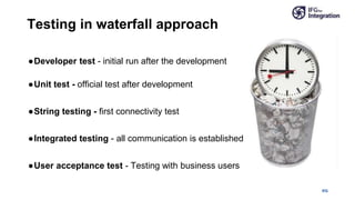 IFG
●Developer test - initial run after the development
●Unit test - official test after development
●String testing - first connectivity test
●Integrated testing - all communication is established
●User acceptance test - Testing with business users
Testing in waterfall approach
 