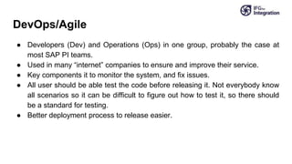 DevOps/Agile
● Developers (Dev) and Operations (Ops) in one group, probably the case at
most SAP PI teams.
● Used in many “internet” companies to ensure and improve their service.
● Key components it to monitor the system, and fix issues.
● All user should be able test the code before releasing it. Not everybody know
all scenarios so it can be difficult to figure out how to test it, so there should
be a standard for testing.
● Better deployment process to release easier.
 