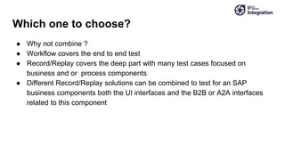 Which one to choose?
● Why not combine ?
● Workflow covers the end to end test
● Record/Replay covers the deep part with many test cases focused on
business and or process components
● Different Record/Replay solutions can be combined to test for an SAP
business components both the UI interfaces and the B2B or A2A interfaces
related to this component
 