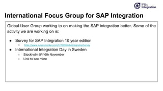 International Focus Group for SAP Integration
Global User Group working to on making the SAP integration better. Some of the
activity we are working on is:
● Survey for SAP Integration 10 year edition
○ https://www.surveymonkey.com/r/2018GlobalIntegrationSurvey
● International Integration Day in Sweden
○ Stockholm 5th/ 6th November
○ Link to see more
 