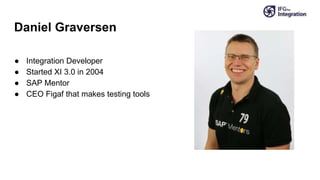 Daniel Graversen
● Integration Developer
● Started XI 3.0 in 2004
● SAP Mentor
● CEO Figaf that makes testing tools
 