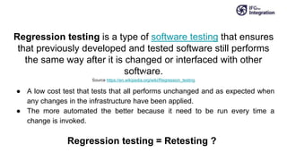 Regression testing is a type of software testing that ensures
that previously developed and tested software still performs
the same way after it is changed or interfaced with other
software.
Source https://en.wikipedia.org/wiki/Regression_testing
● A low cost test that tests that all performs unchanged and as expected when
any changes in the infrastructure have been applied.
● The more automated the better because it need to be run every time a
change is invoked.
Regression testing = Retesting ?
 