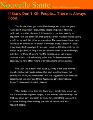 Nouvelle Sante

Health and Medicine Summaries

If Guns Don’t Kill People… There is Always
Food.
The debate about gun control has brought out some real gems.
‘Guns don’t kill people’; presumably people kill people. Absurdly
profound, or profoundly absurd, it is countered, or tempered by an
argument from the other side that guns that shoot multiple rounds rapidly
should be banned, but other guns are okay. The non-automatics perhaps
introduce an element of reflection in between shots, a sort of a shootthink-shoot-think paradigm. In our post- primitive thinking, violence can
always be justified, as long as we perceive ourselves to be on the right
side. But, for those of us who find the possession, or use of guns
unacceptable in civilized society, other than for law enforcement
agencies, we have other means of inflicting some serious damage.
One such tool is food. Well actually, a way of life that involves
less physical activity and a cuisine that adds significant pain. Not
exactly that blunt, nor unexpected, was the suggestion from the study
presented at the American Stroke Association 2013 International
Stroke Conference in Honolulu, Hawaii.

What better venue than the Aloha State, incidentally known as
the State with the happiest people, if one were to believe Gallup; not
that sun, sand, surf, and clean air might have something to do with it,
to reveal findings about dietary practices of the nation’s least
happiest people.

 