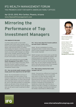 www.internationalforumgroup.com
Mirroring the
Performance of Top
Investment Managers
To achieve steady growth, private wealth
managers have to pick money managers with a
history of low maximum drawdowns, says Asheesh
Advani, Chief Executive Officer of Covestor.
Unfortunately, the industry is missing a real sense
of accountability and transparency with regard to
returns, so private wealth managers are making
some of their manager selection decisions with
their eyes half closed. The Covestor platform could
be part of the solution, according to Advani.
Covestor will be attending the upcoming IFG
Wealth Management Forum 2013 in Phoenix,
Arizona, April 22-23. Ahead of the event, Advani
describes Covestor’s platform and how it
addresses issues troubling the private wealth
management industry today.
IFG – How can private wealth managers achieve
steady growth that outperforms the S&P 500?
Advani - My recommendation is to focus on
picking managers who have a history of low
maximum drawdowns. It is simple math. When the
market is in deep decline, it is easy to dig yourself
into a hole that is hard to come out of. Losing 30
per cent of a $10 million portfolio in a rough patch
means you will need a 42 per cent gain just to
break even. With an average of six per cent gain a
year, you will need six years to get back to where
you were.
IFG - Tell us more about the Covestor platform
and what issues it addresses.
Advani - We are a marketplace for money
management talent. Covestor allows investors to
shop for money managers, based on the metrics
they consider important.
Wealth managers have tried to come up with their
own solutions to the accountability problem, with
seeding programs for example, but we have
accelerated that and made it much easier and
cheaper for them to access the information they
need. They can now compare managers with the
metrics they want and get access to top managers
they would not have found on their own.
IFG - What metrics should private wealth
managers look for?
Advani - Everyone has a different set of goals and
investment philosophies, so we try to provide
many metrics of value. We have volatility and
performance measures, including verified
historical performance metrics. This might be an
obvious one, but I am always amazed when a
portfolio is presented as having beaten the
markets by a certain date, when the story is
different if the date is changed. It is important to
check how a manager has performed relative to
the market or benchmark on different dates.
Interview with: Asheesh
Advani, Chief Executive
Officer, Covestor
Asheesh Advani, Chief
Executive Officer of
Covestor, discusses how
private wealth managers
can overcome the
difficulties of selecting
investment managers.
Covestor will be present at
the IFG Wealth
Management Forum 2013.
FOR IMMEDIATE RELEASE
IFG WEALTH MANAGEMENT FORUM
THE PREMIER EVENT FOR NORTH AMERICAN FAMILY OFFICES
Apr 22-23, 2013, Ritz-Carlton, Phoenix, Arizona
www.ifgwealthmanagement.com
 