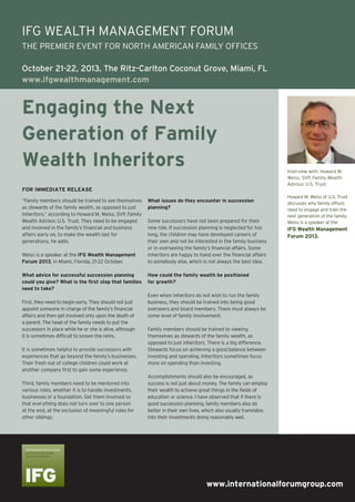 www.internationalforumgroup.com
Engaging the Next
Generation of Family
Wealth Inheritors
“Family members should be trained to see themselves
as stewards of the family wealth, as opposed to just
inheritors,” according to Howard M. Weiss, SVP, Family
Wealth Advisor, U.S. Trust. They need to be engaged
and involved in the family’s financial and business
affairs early on, to make the wealth last for
generations, he adds.
Weiss is a speaker at the IFG Wealth Management
Forum 2013, in Miami, Florida, 21-22 October.
What advice for successful succession planning
could you give? What is the first step that families
need to take?
First, they need to begin early. They should not just
appoint someone in charge of the family’s financial
affairs and then get involved only upon the death of
a parent. The head of the family needs to put the
successors in place while he or she is alive, although
it is sometimes difficult to loosen the reins.
It is sometimes helpful to provide successors with
experiences that go beyond the family’s businesses.
Their fresh out of college children could work at
another company first to gain some experience.
Third, family members need to be mentored into
various roles, whether it is to handle investments,
businesses or a foundation. Get them involved so
that everything does not turn over to one person
at the end, at the exclusion of meaningful roles for
other siblings.
What issues do they encounter in succession
planning?
Some successors have not been prepared for their
new role. If succession planning is neglected for too
long, the children may have developed careers of
their own and not be interested in the family business
or in overseeing the family’s financial affairs. Some
inheritors are happy to hand over the financial affairs
to somebody else, which is not always the best idea.
How could the family wealth be positioned
for growth?
Even when inheritors do not wish to run the family
business, they should be trained into being good
overseers and board members. There must always be
some level of family involvement.
Family members should be trained to viewing
themselves as stewards of the family wealth, as
opposed to just inheritors. There is a big difference.
Stewards focus on achieving a good balance between
investing and spending. Inheritors sometimes focus
more on spending than investing.
Accomplishments should also be encouraged, as
success is not just about money. The family can employ
their wealth to achieve great things in the fields of
education or science. I have observed that if there is
good succession planning, family members also do
better in their own lives, which also usually translates
into their investments doing reasonably well.
Interview with: Howard M.
Weiss, SVP, Family Wealth
Advisor, U.S. Trust
Howard M. Weiss of U.S. Trust
discusses why family offices
need to engage and train the
next generation of the family.
Weiss is a speaker at the
IFG Wealth Management
Forum 2013.
FOR IMMEDIATE RELEASE
IFG WEALTH MANAGEMENT FORUM
THE PREMIER EVENT FOR NORTH AMERICAN FAMILY OFFICES
October 21-22, 2013, The Ritz-Carlton Coconut Grove, Miami, FL
www.ifgwealthmanagement.com
 