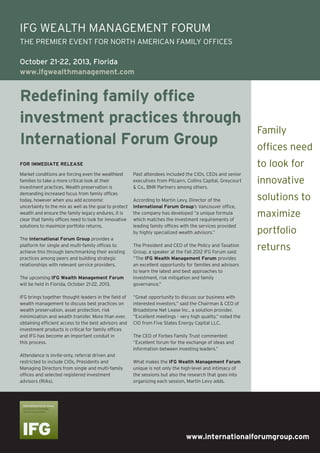 www.internationalforumgroup.com
Redefining family office
investment practices through
International Forum Group
Market conditions are forcing even the wealthiest
families to take a more critical look at their
investment practices. Wealth preservation is
demanding increased focus from family offices
today, however when you add economic
uncertainty to the mix as well as the goal to protect
wealth and ensure the family legacy endures, it is
clear that family offices need to look for innovative
solutions to maximize portfolio returns.
The International Forum Group provides a
platform for single and multi-family offices to
achieve this through benchmarking their existing
practices among peers and building strategic
relationships with relevant service providers.
The upcoming IFG Wealth Management Forum
will be held in Florida, October 21-22, 2013.
IFG brings together thought leaders in the field of
wealth management to discuss best practices on
wealth preservation, asset protection, risk
minimization and wealth transfer. More than ever,
obtaining efficient access to the best advisors and
investment products is critical for family offices
and IFG has become an important conduit in
this process.
Attendance is invite-only, referral driven and
restricted to include CIOs, Presidents and
Managing Directors from single and multi-family
offices and selected registered investment
advisors (RIAs).
Past attendees included the CIOs, CEOs and senior
executives from Pitcairn, Collins Capital, Greycourt
& Co., BNR Partners among others.
According to Martin Levy, Director of the
International Forum Group’s Vancouver office,
the company has developed “a unique formula
which matches the investment requirements of
leading family offices with the services provided
by highly specialized wealth advisors.”
The President and CEO of the Policy and Taxation
Group, a speaker at the Fall 2012 IFG Forum said:
“The IFG Wealth Management Forum provides
an excellent opportunity for families and advisors
to learn the latest and best approaches to
investment, risk mitigation and family
governance.”
“Great opportunity to discuss our business with
interested investors,” said the Chairman & CEO of
Broadstone Net Lease Inc., a solution provider.
“Excellent meetings - very high quality,” noted the
CIO from Five States Energy Capital LLC.
The CEO of Forbes Family Trust commented:
“Excellent forum for the exchange of ideas and
information between investing leaders.”
What makes the IFG Wealth Management Forum
unique is not only the high-level and intimacy of
the sessions but also the research that goes into
organizing each session, Martin Levy adds.
FOR IMMEDIATE RELEASE
IFG WEALTH MANAGEMENT FORUM
THE PREMIER EVENT FOR NORTH AMERICAN FAMILY OFFICES
October 21-22, 2013, Florida
www.ifgwealthmanagement.com
Family
offices need
to look for
innovative
solutions to
maximize
portfolio
returns
 