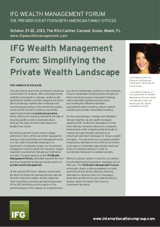 www.internationalforumgroup.com
IFG Wealth Management
Forum: Simplifying the
Private Wealth Landscape
The past several years have provided a tumultuous
environment for investors. With continued market
volatility and regulatory changes, wealthy multi-
generational families and their stewards are faced
with increasingly sophisticated challenges and
mounting opportunities. From identifying industry
and economic trends to creating a successful
system of generational wealth preservation,
family offices are constantly faced with the task of
ensuring wealth creation and preservation
amongst the high-net-worth individuals and
families they advise.
By tailoring options to each client’s unique
preference, family offices are better equipped to
develop a strong portfolio and management style.
In a risk ridden investment landscape, it is
important to continually review your investment
strategies in order to obtain the necessary insight
required to successfully manage such extensive
accounts. Through sessions at the IFG Wealth
Management Forum, attendees examine the ever
evolving investment landscape and key tactics in
private wealth management.
At the spring 2013 forum, sessions surrounding
life after the fiscal cliff assessed lessons learned
from the recent tax battles and the estate tax
relief movement, providing an interesting review
of the 2012 elections and an analysis of the
potential impact of the debate on comprehensive
tax reform. Additionally, sessions on the emerging
trend of sustainable investing shared insights on
this increasingly popular investment strategy,
where attendees experienced discussion
surrounding the difference between
sustainable/impact investing, mission-related
investing and socially responsible investing.
As the world develops, changes and ultimately
merges together, we see wealth managers
adjusting their investment strategies to fit the
times. Barriers between nations are constantly
being broken while competing markets begin to
emerge and gain strength, facilitating an
enhanced investment landscape for today’s wealth
managers. Through sessions on emerging market
investments, attendees at the 2013 forum remain
up to date on investment opportunities and local
policy in emerging markets in order to
successfully maneuver in a global economy.
Without a proper system in place for succession
the aforementioned investment strategies are of
little use. The IFG Wealth Management Forum
continually places a strong emphasis on multi-
generational succession planning, allowing
attendees to develop tactics for managing
generational differences and understanding in
greater detail the impact they have on
investment decisions.
Lisa Kaplan, Executive
Producer and Program
Coordinator, International
Forum Group
Lisa Kaplan, Producer of
the spring 2013 IFG Wealth
Management Forum, shares
the highlights from the
leading private wealth
management event.
FOR IMMEDIATE RELEASE
IFG WEALTH MANAGEMENT FORUM
THE PREMIER EVENT FOR NORTH AMERICAN FAMILY OFFICES
October 21-22, 2013, The Ritz-Carlton Coconut Grove, Miami, FL
www.ifgwealthmanagement.com
 