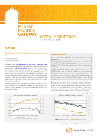 WEEKLY BRIEFING
Issue 38 | Sunday, June 30, 2013
FEATURE
Dubai sukuk and bond yields spikes: more than meets the
eye
By Blake Goud / IFG
PORTLAND | Sat, Jun 29
`
Developed market bond funds do invest in sukuk, but they are
primarily invested much more in emerging market conventional
bonds, so the flows into emerging market fixed income is more
likely to flow to conventional bonds, not sukuk. More of the
investors in sukuk, even international sukuk, come from regional
sharia-sensitive investors that tend to hold them until maturity.
- Continued on Page 4 & 5
INSIDE THIS ISSUE
Focus session with IIFM CEO on unrestricted master wakala
agreement.................................................................................... 3
Dubai sukuk and bond yields spikes: more than meets the eye .. 4
Oman's first sukuk gets regulatory approval -lead........................ 7
MIDEAST DEBT-Sukuk-backed sukuk test industry's appetite for
complexity.................................................................................... 8
Anti-Mursi protests to weigh on Egypt bourse .......................... 10
FOREX-Dollar rises on talk of cutback in Fed easing by
September .............................................................................. 11
In turbulent times, frontier stocks hold on to long-haul investors 12
ICAP executive seen linked to LIBOR scandal - Wall Street
Journal....................................................................................... 13
Source: Thomson Reuters EIKON - Indices Guide <Indices>
This week yields rose dramatically for both Dubai‘s bonds and sukuk
by the largest amount since the Dubai debt crisis even as the UAE
was upgraded to Emerging Market status by index compiler MSCI.
The move in sukuk was less dramatic than in bonds, with yields
rising 22.5 basis points (bps) compared with a 31.1 bps increase for
bonds, with some commentators considering the lower rise in sukuk
yields as support to the idea that sukuk markets are more resilient.
However, there are other factors that belie this explanation and
under different conditions, sukuk yields could move more rapidly
than conventional bonds.
Emerging markets have seen significant inflows in recent years as
yields remain low in developed markets as their central banks
continue to hold rates low to try and boost their slow recovery from
the Great Recession.
100
103
105
108
110
100
103
105
108
110
May-12 Jul-12 Sep-12 Nov-12 Jan-13 Mar-13 May-13
Global Sukuk and Bond Indices
DJ Sukuk Index
Thomson Reuters Global Sukuk Index
0.4
0.6
0.8
1
1.2
1.4
0.4
0.6
0.8
1.0
1.2
1.4
May-12 Jul-12 Sep-12Nov-12Jan-13Mar-13May-13
IIBR Vs. LIBOR, (USD 6 month)
6 Month USD IIBR 6 Month USD LIBOR
 