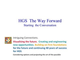 HGS The Way Forward
            Starting the Conversation


Intriguing Connections.
Visualising the future. Creating and engineering
new opportunities. Building on firm foundations
for the future and continuing 40 years of success
for HGS.
Considering options and projecting the art of the possible
 