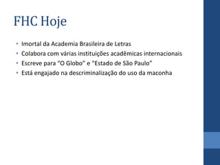 FHC Hoje
• Imortal da Academia Brasileira de Letras
• Colabora com várias instituições acadêmicas internacionais
• Escreve para “O Globo” e “Estado de São Paulo”
• Está engajado na descriminalização do uso da maconha
 