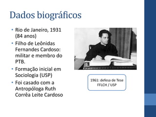 Dados biográficos
• Rio de Janeiro, 1931
(84 anos)
• Filho de Leônidas
Fernandes Cardoso:
militar e membro do
PTB.
• Formação inicial em
Sociologia (USP)
• Foi casado com a
Antropóloga Ruth
Corrêa Leite Cardoso
1961: defesa de Tese
FFLCH / USP
 