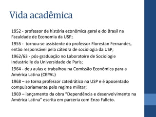 Vida acadêmica
1952 - professor de história econômica geral e do Brasil na
Faculdade de Economia da USP;
1955 - tornou-se assistente do professor Florestan Fernandes,
então responsável pela cátedra de sociologia da USP;
1962/63 - pós-graduação no Laboratoire de Sociologie
Industrielle da Universidade de Paris;
1964 - deu aulas e trabalhou na Comissão Econômica para a
América Latina (CEPAL)
1968 – se torna professor catedrático na USP e é aposentado
compulsoriamente pelo regime militar;
1969 – lançamento da obra “Dependência e desenvolvimento na
América Latina” escrita em parceria com Enzo Falleto.
 