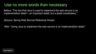 Use no more words than necessary
Before: “The fact that Java is used to implement the web service is an
implementation detail -- an important detail, but a detail nonetheless.”
(Source: Spring Web Service Reference Guide)
1
6
After: “Using Java to implement the web service is an implementation detail.”
 
