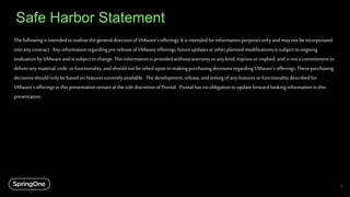 Safe Harbor Statement
ThefollowingisintendedtooutlinethegeneraldirectionofVMware'sofferings.Itisintendedforinformationpurposesonlyandmay notbeincorporated
intoanycontract. Anyinformationregardingpre-releaseofVMwareofferings,futureupdatesorotherplannedmodificationsis subjecttoongoing
evaluationbyVMwareandissubjecttochange.Thisinformationisprovidedwithoutwarrantyoranykind, expressorimplied, and isnotacommitmentto
deliveranymaterial,code,orfunctionality,and shouldnotberelieduponin makingpurchasingdecisionsregardingVMware's offerings.Thesepurchasing
decisionsshould onlybebasedon featurescurrentlyavailable. Thedevelopment,release,and timingofanyfeaturesorfunctionalitydescribedfor
VMware'sofferingsin thispresentationremainatthesolediscretionofPivotal. Pivotalhasnoobligationtoupdateforwardlookinginformationin this
presentation.
2
If you are a VMware employee and your
talk contains forward facing information,
please include this slide at the beginning or
conclusion of the presentation.
Remove this text box before presenting.
 