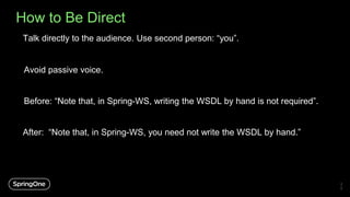 How to Be Direct
Avoid passive voice.
2
0
Talk directly to the audience. Use second person: “you”.
Before: “Note that, in Spring-WS, writing the WSDL by hand is not required”.
After: “Note that, in Spring-WS, you need not write the WSDL by hand.”
 