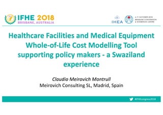 #IFHEcongress2018
Claudio Meirovich Montrull
Meirovich Consulting SL, Madrid, Spain
Healthcare Facilities and Medical Equipment
Whole-of-Life Cost Modelling Tool
supporting policy makers - a Swaziland
experience
 