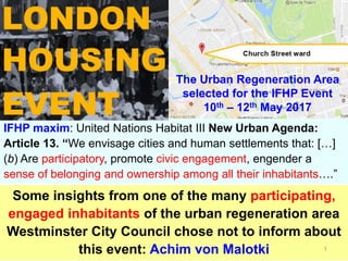 IFHP maxim: United Nations Habitat III New Urban Agenda:
Article 13. “We envisage cities and human settlements that: […]
(b) Are participatory, promote civic engagement, engender a
sense of belonging and ownership among all their inhabitants….”
Some insights from one of the many participating,
engaged inhabitants of the urban regeneration area
Westminster City Council chose not to inform about
this event: Achim von Malotki 1
The Urban Regeneration Area
selected for the IFHP Event
10th – 12th May 2017
 