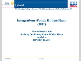 Projekt
Nachhaltige Integration von Flüchtlingen in den lokalen Arbeitsmarkt
Integrations-Fonds Hilden-Haan
(IFH)
Eine Initiative der
Stiftung des Rotary Clubs Hilden Haan
und der
QIAGEN GmbH
09.02.2017 Initiative IFH 1
 