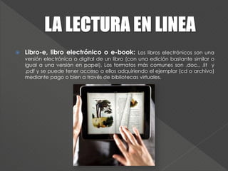  Libro-e, libro electrónico o e-book: Los libros electrónicos son una
versión electrónica o digital de un libro (con una edición bastante similar o
igual a una versión en papel). Los formatos más comunes son .doc., .lit y
.pdf y se puede tener acceso a ellos adquiriendo el ejemplar (cd o archivo)
mediante pago o bien a través de bibliotecas virtuales.
 