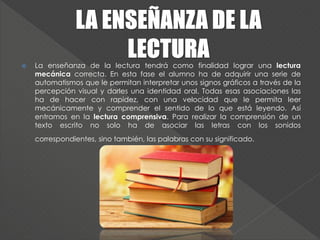  La enseñanza de la lectura tendrá como finalidad lograr una lectura
mecánica correcta. En esta fase el alumno ha de adquirir una serie de
automatismos que le permitan interpretar unos signos gráficos a través de la
percepción visual y darles una identidad oral. Todas esas asociaciones las
ha de hacer con rapidez, con una velocidad que le permita leer
mecánicamente y comprender el sentido de lo que está leyendo. Así
entramos en la lectura comprensiva. Para realizar la comprensión de un
texto escrito no solo ha de asociar las letras con los sonidos
correspondientes, sino también, las palabras con su significado.
 