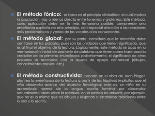  El método fónico: se basa en el principio alfabético, el cual implica
la asociación más o menos directa entre fonemas y grafemas. Este método,
cuya aplicación debe ser lo más temprana posible, comprende una
enseñanza explícita de este principio, con especial atención a las relaciones
más problemáticas y yendo de las vocales a las consonantes.
 El método global: por su parte, considera que la atención debe
centrarse en las palabras pues son las unidades que tienen significado, que
es al final el objetivo de la lectura. Lógicamente, este método se basa en la
memorización inicial de una serie de palabras que sirven como base para la
creación de los primeros enunciados; posteriormente, el significado de otras
palabras se reconoce con la ayuda de apoyo contextual (dibujos,
conocimientos previos, etc.)
 El método constructivista: basado en la obra de Jean Piaget,
plantea la enseñanza de la lectura a partir de las hipótesis implícitas que el
niño desarrolla acerca del aspecto fonológico; esto es, un niño en su
aprendizaje normal de la lengua escrita termina por desarrollar
naturalmente ideas sobre la escritura, en el sentido de advertir, por ejemplo,
que no es lo mismo que los dibujos y llegando a establecer relaciones entre
lo oral y lo escrito.
 