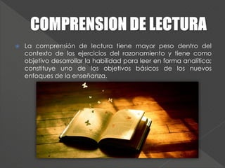  La comprensión de lectura tiene mayor peso dentro del
contexto de los ejercicios del razonamiento y tiene como
objetivo desarrollar la habilidad para leer en forma analítica;
constituye uno de los objetivos básicos de los nuevos
enfoques de la enseñanza.
 