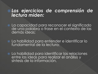  Los ejercicios de comprensión de
lectura miden:
 La capacidad para reconocer el significado
de una palabra o frase en el contexto de las
demás ideas;
 La habilidad para entender e identificar lo
fundamental de la lectura;
 La habilidad para identificar las relaciones
entre las ideas para realizar el análisis y
síntesis de la información.
 