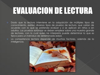  Dado que la lectura interviene en la adquisición de múltiples tipos de
conocimiento, existen diversos tipos de prueba de lectura, que varían de
acuerdo con lo que se pretenda evaluar y si se aplican en niños o en
adultos. Las pruebas estándar se deben emplear sobre una muestra grande
de lectores, con lo cual quien las interpreta puede determinar lo que es
típico para un individuo de determinada edad.
 La competencia lectora depende de muchos factores, además de la
inteligencia.
 