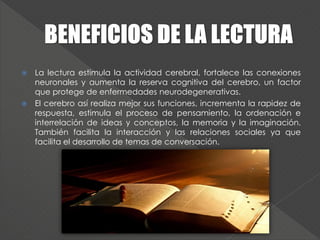  La lectura estimula la actividad cerebral, fortalece las conexiones
neuronales y aumenta la reserva cognitiva del cerebro, un factor
que protege de enfermedades neurodegenerativas.
 El cerebro así realiza mejor sus funciones, incrementa la rapidez de
respuesta, estimula el proceso de pensamiento, la ordenación e
interrelación de ideas y conceptos, la memoria y la imaginación.
También facilita la interacción y las relaciones sociales ya que
facilita el desarrollo de temas de conversación.
 