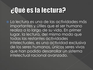  La lectura es una de las actividades más
importantes y útiles que el ser humano
realiza a lo largo de su vida. En primer
lugar, la lectura, del mismo modo que
todas las restantes actividades
intelectuales, es una actividad exclusiva
de los seres humanos, únicos seres vivos
que han podido desarrollar un sistema
intelectual racional avanzado.
 