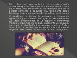  Esto quiere decir que la lectura es una de aquellas
actividades que nos define por lo que somos frente al resto
de los seres vivos. La lectura es una actividad que por lo
general comienza a adquirirse muy lentamente desde
temprana edad y se mantiene de por vida, es decir que no
se pierde con el tiempo. La lectura es el proceso de
significación y comprensión de algún tipo de información
y/o ideas almacenadas en un soporte y transmitidas
mediante algún tipo de código, usualmente un lenguaje,
que puede ser visual o táctil (por ejemplo, el sistema Braille).
Otros tipos de lectura pueden no estar basados en el
lenguaje tales como la notación o los pictogramas.
 