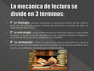 1º La fisiología: permite comprender la capacidad humana de leer desde el
punto de vista biológico, gracias al estudio del ojo humano, el campo de visión y la
capacidad de fijar la vista.
 2º La psicología: ayuda a definir el proceso mental que se lleva a cabo durante
la lectura, ya sea en la fase de decodificación de caracteres, símbolos e imágenes, o
en la fase de asociación de la visualización con la palabra.
 3º La pedagogía: clínica se ocupa de los aspectos educativos en cuanto al
proceso enseñanza-aprendizaje de la lector-escritura, de los disturbios específicos de la
lectura, y las habilidades necesarias para una lectura eficaz.
 