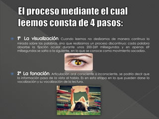  1º . Cuando leemos no deslizamos de manera continua la
mirada sobre las palabras, sino que realizamos un proceso discontinuo: cada palabra
absorbe la fijación ocular durante unos 200-269 milisegundos y en apenas 69
milisegundos se salta a la siguiente, en lo que se conoce como movimiento sacadizo.
 2º . Articulación oral consciente o inconsciente, se podría decir que
la información pasa de la vista al habla. Es en esta etapa en la que pueden darse la
vocalización y su vocalización de la lectura.
 