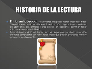  En la antigüedad: Los primeros jeroglíficos fueron diseñados hace
5000 años, en cambio los alfabetos fonéticos más antiguos tienen alrededor
de 3500 años. Las primeras obras escritas en ocasiones permitían tener
solamente una parte del texto.
 Entre el siglo II y el IV, la introducción del pergamino permitió la redacción
de obras compuestas por varios folios largos que podían guardarse juntos y
leerse consecutivamente.
 