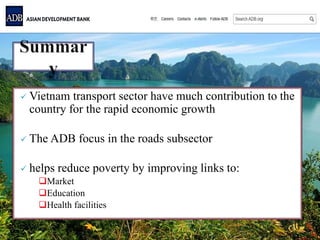  Vietnam transport sector have much contribution to the
country for the rapid economic growth
 The ADB focus in the roads subsector
 helps reduce poverty by improving links to:
Market
Education
Health facilities
 